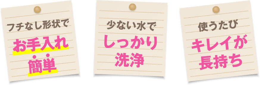 フチなし形状でお手入れ簡単 少ない水でしっかり洗浄 使うたびキレイが長持ち