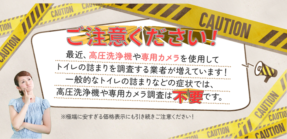 ご注意ください！最近、高圧洗浄機や専用カメラを使用してトイレの詰まりを調査する業者が増えています！一般的なトイレの詰まりなどの症状では、高圧洗浄機や専用カメラ調査は不要です。