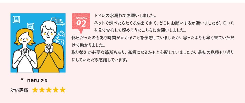neruさま トイレの水漏れでお願いしました。ネットで調べたらたくさん出てきて、どこにお願いするか迷いましたが、口コミを見て安心して頼めそうなこちらにお願いしました。休日だったのもあり時間がかかることを予想していましたが、思ったよりも早く来ていただけて助かりました。取り替えが必要な箇所もあり、高額になるかもと心配していましたが、最初の見積もり通りにしていただき感謝しています。
