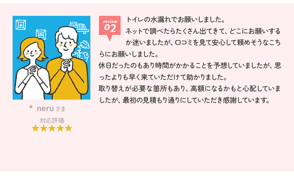 neruさま トイレの水漏れでお願いしました。ネットで調べたらたくさん出てきて、どこにお願いするか迷いましたが、口コミを見て安心して頼めそうなこちらにお願いしました。休日だったのもあり時間がかかることを予想していましたが、思ったよりも早く来ていただけて助かりました。取り替えが必要な箇所もあり、高額になるかもと心配していましたが、最初の見積もり通りにしていただき感謝しています。