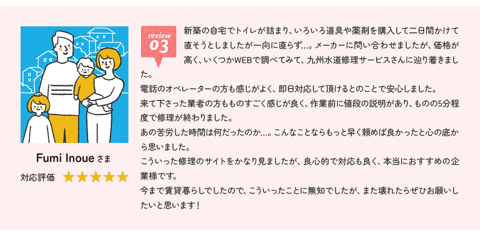 Fumi Inoueさま 新築の自宅でトイレが詰まり、いろいろ道具や薬剤を購入して二日間かけて直そうとしましたが一向に直らず…。メーカーに問い合わせましたが、価格が高く、いくつかWEBで調べてみて、九州水道修理サービスさんに辿り着きました。電話のオペレーターの方も感じがよく、即日対応して頂けるとのことで安心しました。来て下さった業者の方もものすごく感じが良く、作業前に値段の説明があり、ものの5分程度で修理が終わりました。あの苦労した時間は何だったのか…。こんなことならもっと早く頼めば良かったと心の底から思いました。こういった修理のサイトをかなり見ましたが、良心的で対応も良く、本当におすすめの企業様です。今まで賃貸暮らしでしたので、こういったことに無知でしたが、また壊れたらぜひお願いしたいと思います！