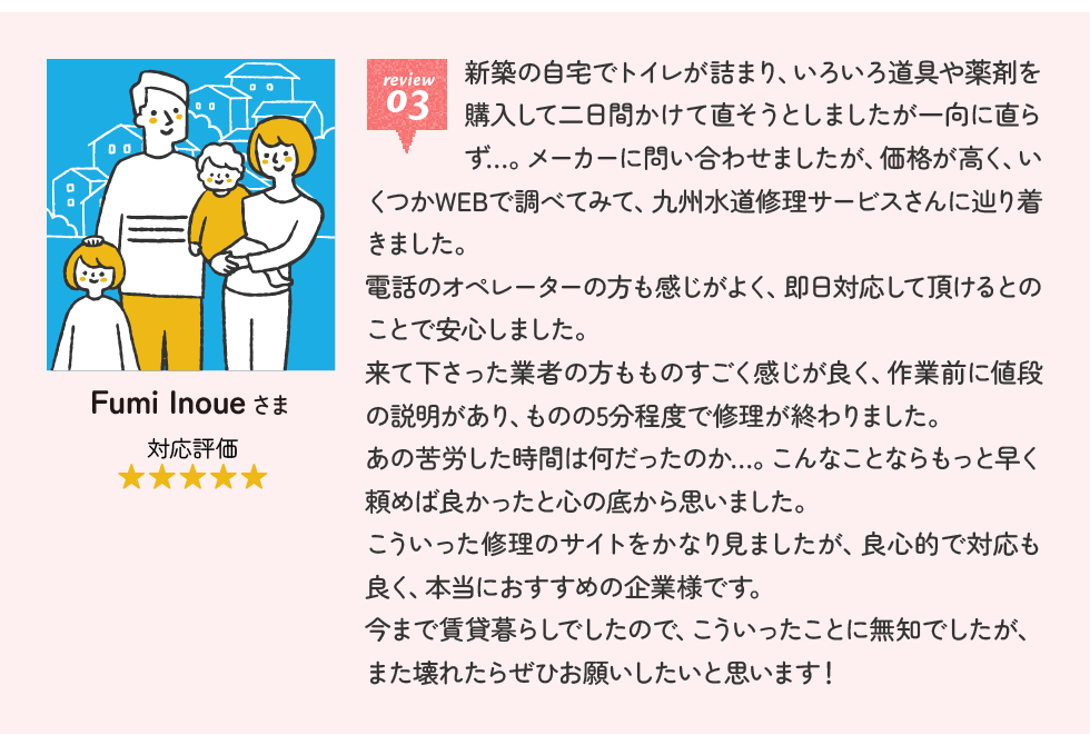Fumi Inoueさま 新築の自宅でトイレが詰まり、いろいろ道具や薬剤を購入して二日間かけて直そうとしましたが一向に直らず…。メーカーに問い合わせましたが、価格が高く、いくつかWEBで調べてみて、九州水道修理サービスさんに辿り着きました。電話のオペレーターの方も感じがよく、即日対応して頂けるとのことで安心しました。来て下さった業者の方もものすごく感じが良く、作業前に値段の説明があり、ものの5分程度で修理が終わりました。あの苦労した時間は何だったのか…。こんなことならもっと早く頼めば良かったと心の底から思いました。こういった修理のサイトをかなり見ましたが、良心的で対応も良く、本当におすすめの企業様です。今まで賃貸暮らしでしたので、こういったことに無知でしたが、また壊れたらぜひお願いしたいと思います！