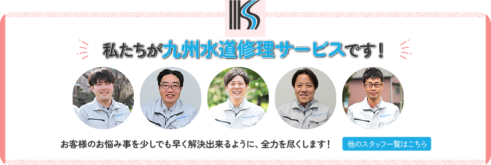 私たちが九州水道修理サービスです！お客様のお悩み事を少しでも早く解決出来るように、全力を尽くします！他のスタッフ一覧はこちら