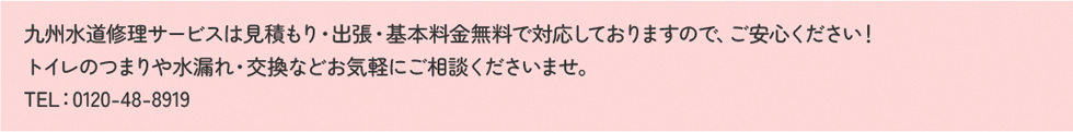 九州水道修理サービスは見積もり・出張・基本料金無料で対応しておりますので、ご安心ください！トイレのつまりや水漏れ・交換などお気軽にご相談くださいませ。TEL：0120-48-8919