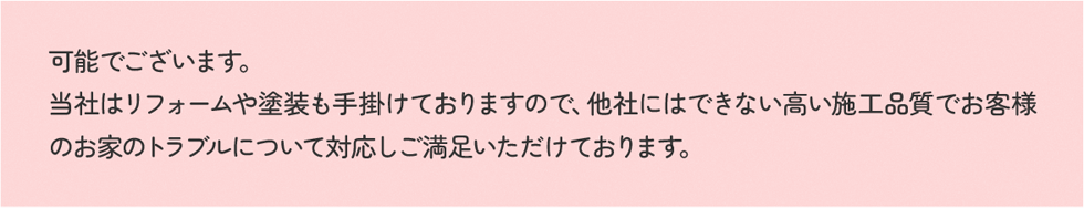 可能でございます。当社はリフォームや塗装も手掛けておりますので、他社にはできない高い施工品質でお客様のお家のトラブルについて対応しご満足いただけております。