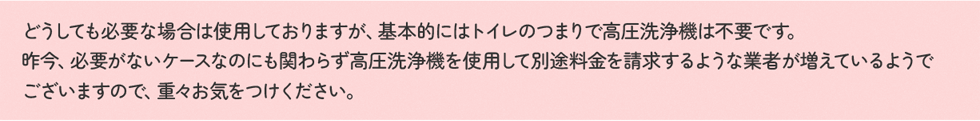 どうしても必要な場合は使用しておりますが、基本的にはトイレのつまりで高圧洗浄機は不要です。昨今、必要がないケースなのにも関わらず高圧洗浄機を使用して別途料金を請求するような業者が増えているようでございますので、重々お気をつけください。