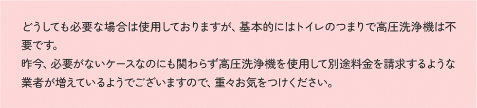 どうしても必要な場合は使用しておりますが、基本的にはトイレのつまりで高圧洗浄機は不要です。昨今、必要がないケースなのにも関わらず高圧洗浄機を使用して別途料金を請求するような業者が増えているようでございますので、重々お気をつけください。