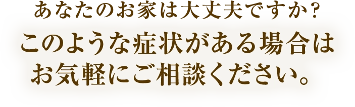 あなたのお家は大丈夫ですか？このような症状がある場合はお気軽にご相談ください。