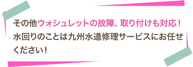 その他ウォシュレットの故障、取り付けも対応！水回りのことは九州水道修理サービスにお任せください！